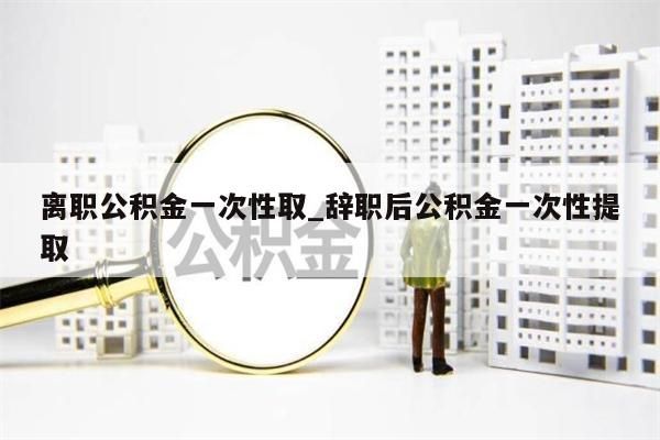 离职公积金一次性取_辞职后公积金一次性提取